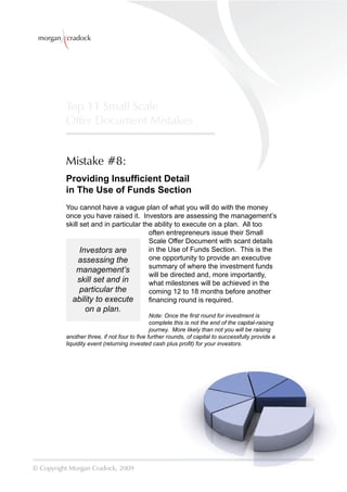 morgan cradock




          Top 11 Small Scale
          Offer Document Mistakes


          Mistake #8:
          Providing Insufﬁcient Detail
          in The Use of Funds Section
          You cannot have a vague plan of what you will do with the money
          once you have raised it. Investors are assessing the management’s
          skill set and in particular the ability to execute on a plan. All too
                                        often entrepreneurs issue their Small
                                        Scale Offer Document with scant details
                Investors are           in the Use of Funds Section. This is the
               assessing the            one opportunity to provide an executive
                                        summary of where the investment funds
              management’s
                                        will be directed and, more importantly,
               skill set and in         what milestones will be achieved in the
                particular the          coming 12 to 18 months before another
            ability to execute          ﬁnancing round is required.
                 on a plan.
                                             Note: Once the ﬁrst round for investment is
                                             complete this is not the end of the capital-raising
                                             journey. More likely than not you will be raising
          another three, if not four to ﬁve further rounds, of capital to successfully provide a
          liquidity event (returning invested cash plus proﬁt) for your investors.




© Copyright Morgan Cradock, 2009
 
