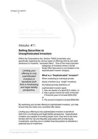 morgan cradock




          Top 11 Small Scale
          Offer Document Mistakes


          Mistake #7:
          Selling Securities to
          Unsophisticated Investors
          Within the Corporations Act, Section 708(5) proscribes very
          speciﬁcally regarding the various types of offerings that do not need
          disclosure to investors, “excluded offers”. One of the most important
                                      categories of investors where a Small
                                      Scale Offer Document is not needed is the
               Limiting your          sophisticated investor category.
             offering to only
              sophisticated           What is a “Sophisticated” Investor?
               investors is           When marketing to individual private
             beneﬁcial both           equity investors (e.g. “angel” investors),
           from a fundraising         the following three deﬁnitions of
            and legal liability       sophisticated investor apply:
              perspective.            1. Has net assets of a least $2.5 million; or
                                      2. Has a gross income for each of the last
                                         2 ﬁnancial years of at least $250,000;
                                      or
                                      3. The amount invested is at least $500,000.

          By restricting your private offering to sophisticated investors, you help
          ensure that you retain your excluded offer status.

          Limiting your offering to only sophisticated investors is beneﬁcial
          both from a fundraising and legal liability perspective. Sophisticated
          investors are capable of investing larger sums, they tend to be more
          familiar with the risk and illiquidity associated with private equity
          investments, and they are in a better ﬁnancial position to withstand a
          potential loss of investment.



© Copyright Morgan Cradock, 2009
 