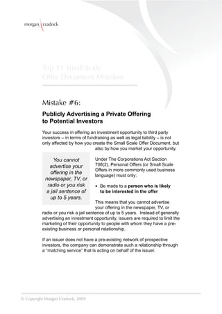 morgan cradock




          Top 11 Small Scale
          Offer Document Mistakes


          Mistake #6:
          Publicly Advertising a Private Offering
          to Potential Investors
          Your success in offering an investment opportunity to third party
          investors – in terms of fundraising as well as legal liability – is not
          only affected by how you create the Small Scale Offer Document, but
                                      also by how you market your opportunity.

               You cannot            Under The Corporations Act Section
              advertise your         708(2), Personal Offers (or Small Scale
                                     Offers in more commonly used business
              offering in the        language) must only:
            newspaper, TV, or
             radio or you risk       • Be made to a person who is likely
            a jail sentence of         to be interested in the offer
              up to 5 years.
                                       This means that you cannot advertise
                                       your offering in the newspaper, TV, or
          radio or you risk a jail sentence of up to 5 years. Instead of generally
          advertising an investment opportunity, issuers are required to limit the
          marketing of their opportunity to people with whom they have a pre-
          existing business or personal relationship.

          If an issuer does not have a pre-existing network of prospective
          investors, the company can demonstrate such a relationship through
          a “matching service” that is acting on behalf of the issuer.




© Copyright Morgan Cradock, 2009
 