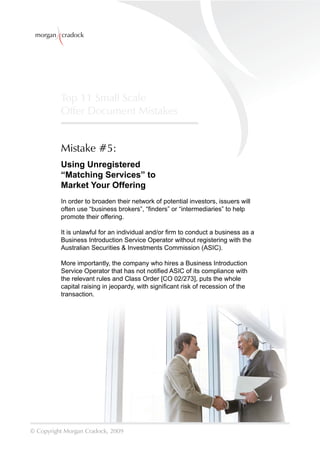 morgan cradock




          Top 11 Small Scale
          Offer Document Mistakes


          Mistake #5:
          Using Unregistered
          “Matching Services” to
          Market Your Offering
          In order to broaden their network of potential investors, issuers will
          often use “business brokers”, “ﬁnders” or “intermediaries” to help
          promote their offering.

          It is unlawful for an individual and/or ﬁrm to conduct a business as a
          Business Introduction Service Operator without registering with the
          Australian Securities & Investments Commission (ASIC).

          More importantly, the company who hires a Business Introduction
          Service Operator that has not notiﬁed ASIC of its compliance with
          the relevant rules and Class Order [CO 02/273], puts the whole
          capital raising in jeopardy, with signiﬁcant risk of recession of the
          transaction.




© Copyright Morgan Cradock, 2009
 