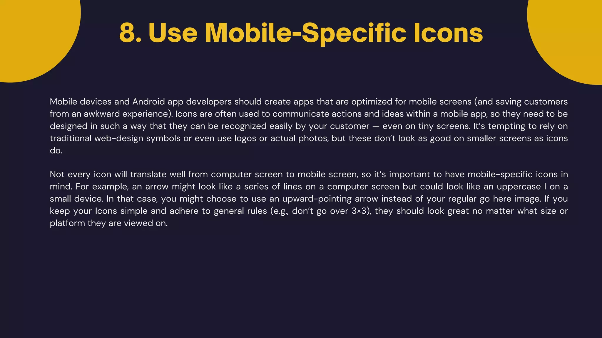 Mobile devices and Android app developers should create apps that are optimized for mobile screens (and saving customers
from an awkward experience). Icons are often used to communicate actions and ideas within a mobile app, so they need to be
designed in such a way that they can be recognized easily by your customer — even on tiny screens. It’s tempting to rely on
traditional web-design symbols or even use logos or actual photos, but these don’t look as good on smaller screens as icons
do.
8. Use Mobile-Specific Icons
Not every icon will translate well from computer screen to mobile screen, so it’s important to have mobile-specific icons in
mind. For example, an arrow might look like a series of lines on a computer screen but could look like an uppercase I on a
small device. In that case, you might choose to use an upward-pointing arrow instead of your regular go here image. If you
keep your Icons simple and adhere to general rules (e.g., don’t go over 3×3), they should look great no matter what size or
platform they are viewed on.
 