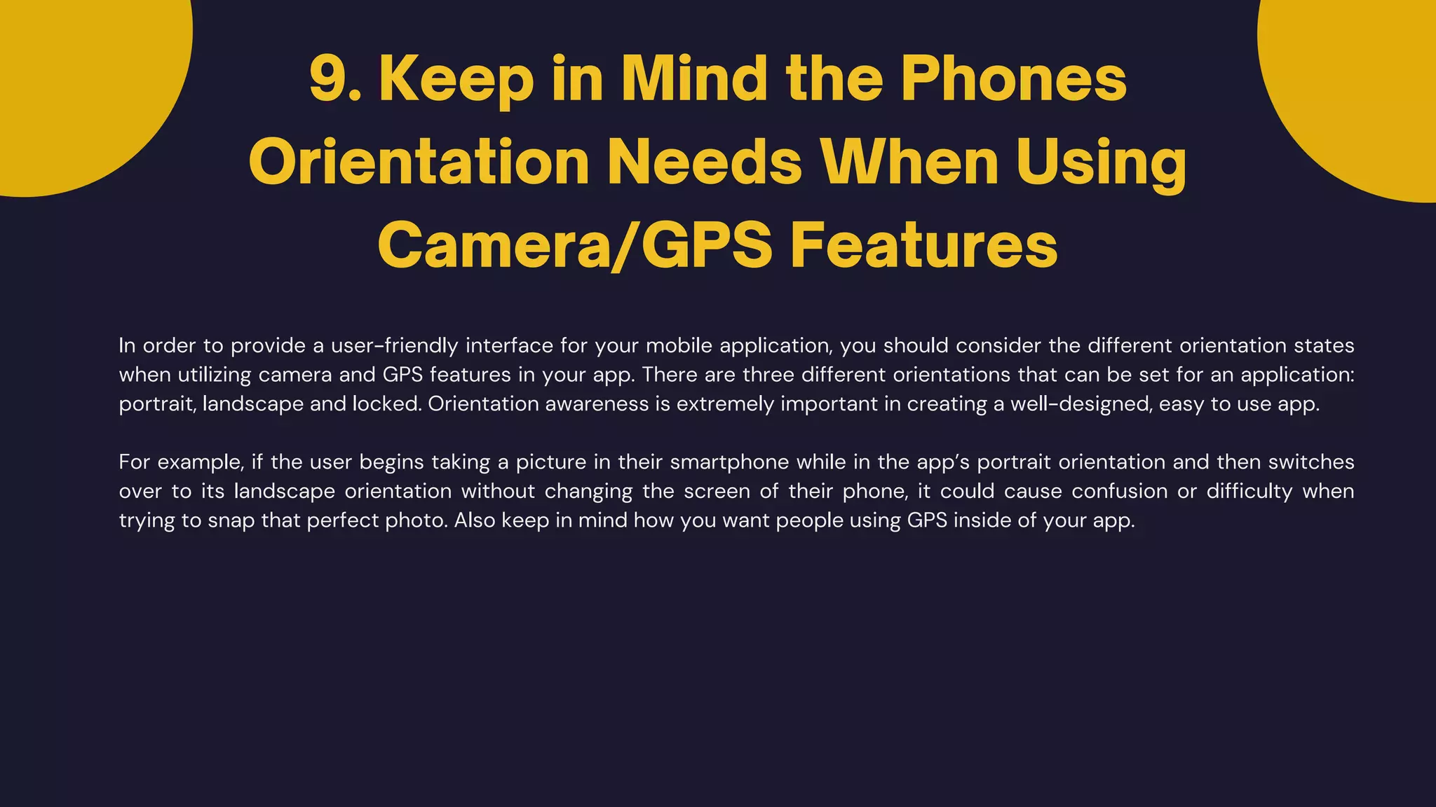 9. Keep in Mind the Phones
Orientation Needs When Using
Camera/GPS Features
In order to provide a user-friendly interface for your mobile application, you should consider the different orientation states
when utilizing camera and GPS features in your app. There are three different orientations that can be set for an application:
portrait, landscape and locked. Orientation awareness is extremely important in creating a well-designed, easy to use app.
For example, if the user begins taking a picture in their smartphone while in the app’s portrait orientation and then switches
over to its landscape orientation without changing the screen of their phone, it could cause confusion or difficulty when
trying to snap that perfect photo. Also keep in mind how you want people using GPS inside of your app.
 