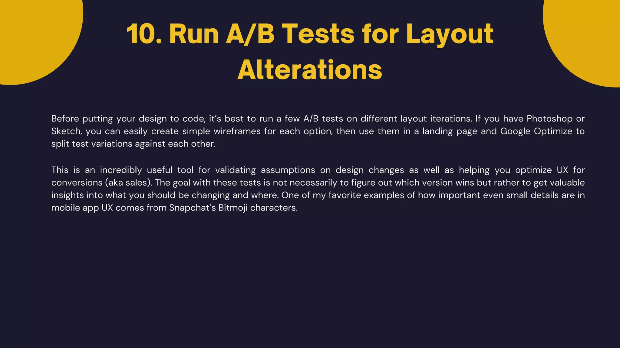 10. Run A/B Tests for Layout
Alterations
Before putting your design to code, it’s best to run a few A/B tests on different layout iterations. If you have Photoshop or
Sketch, you can easily create simple wireframes for each option, then use them in a landing page and Google Optimize to
split test variations against each other.
This is an incredibly useful tool for validating assumptions on design changes as well as helping you optimize UX for
conversions (aka sales). The goal with these tests is not necessarily to figure out which version wins but rather to get valuable
insights into what you should be changing and where. One of my favorite examples of how important even small details are in
mobile app UX comes from Snapchat’s Bitmoji characters.
 