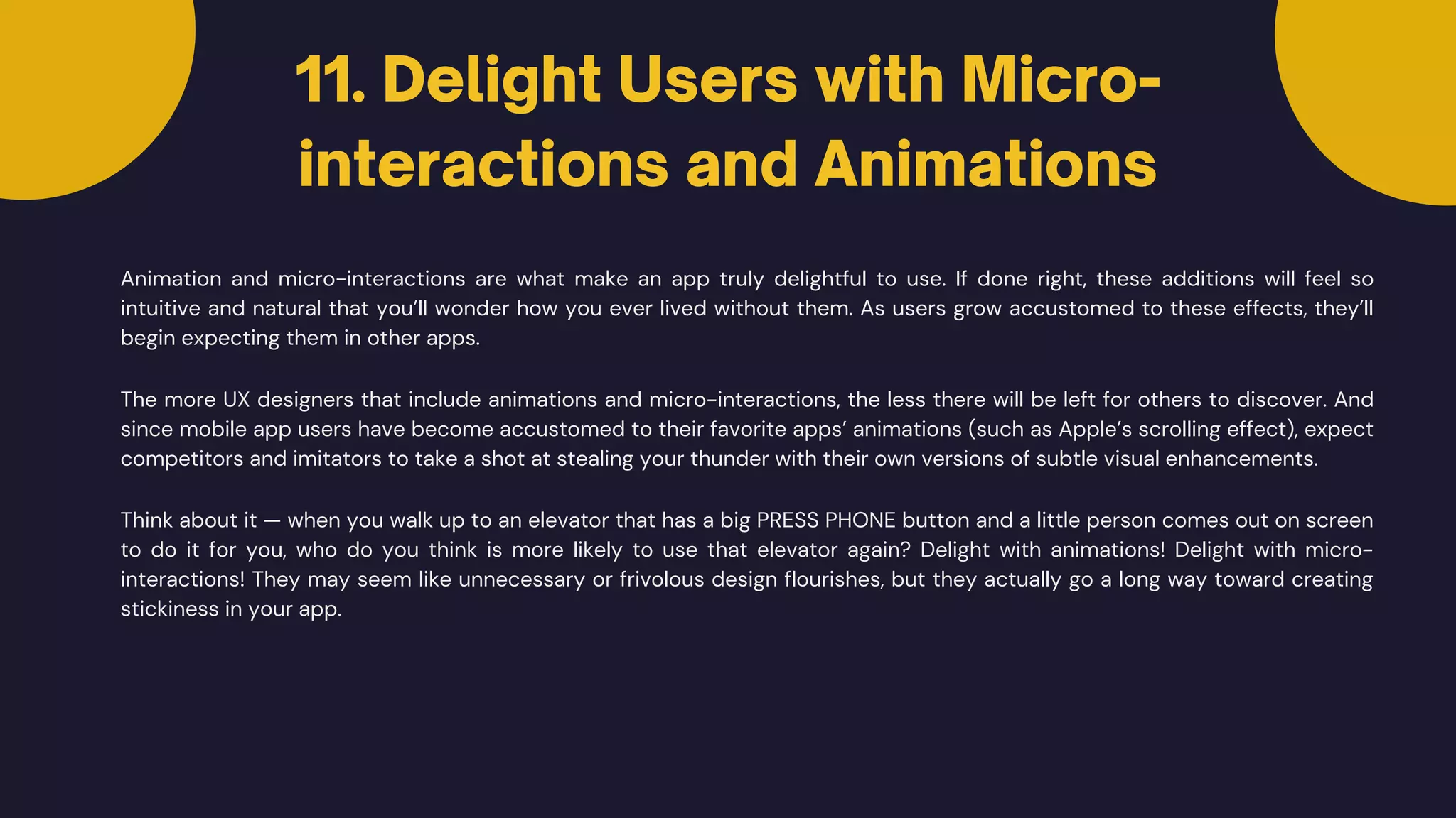 11. Delight Users with Micro-
interactions and Animations
Animation and micro-interactions are what make an app truly delightful to use. If done right, these additions will feel so
intuitive and natural that you’ll wonder how you ever lived without them. As users grow accustomed to these effects, they’ll
begin expecting them in other apps.
The more UX designers that include animations and micro-interactions, the less there will be left for others to discover. And
since mobile app users have become accustomed to their favorite apps’ animations (such as Apple’s scrolling effect), expect
competitors and imitators to take a shot at stealing your thunder with their own versions of subtle visual enhancements.
Think about it — when you walk up to an elevator that has a big PRESS PHONE button and a little person comes out on screen
to do it for you, who do you think is more likely to use that elevator again? Delight with animations! Delight with micro-
interactions! They may seem like unnecessary or frivolous design flourishes, but they actually go a long way toward creating
stickiness in your app.
 