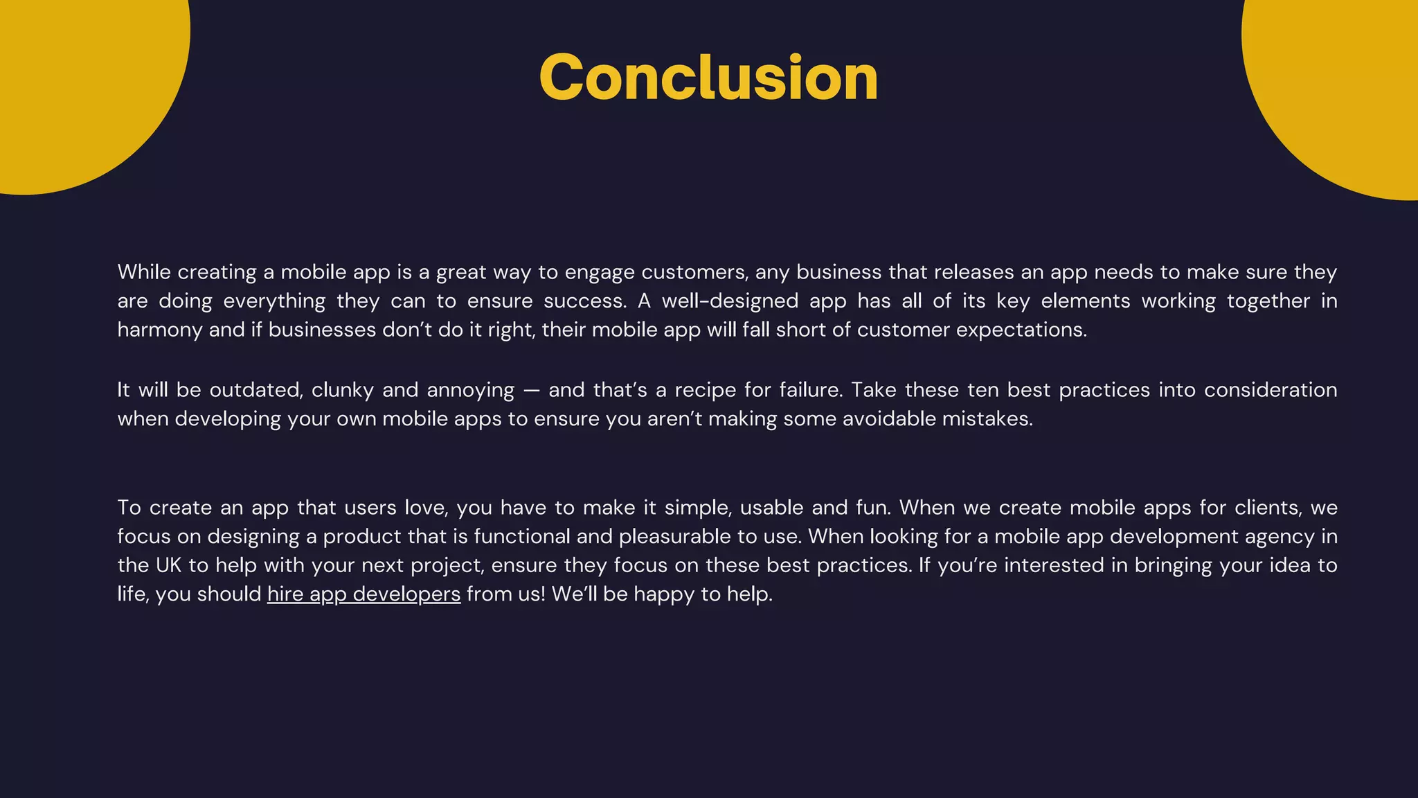 Conclusion
While creating a mobile app is a great way to engage customers, any business that releases an app needs to make sure they
are doing everything they can to ensure success. A well-designed app has all of its key elements working together in
harmony and if businesses don’t do it right, their mobile app will fall short of customer expectations.
It will be outdated, clunky and annoying — and that’s a recipe for failure. Take these ten best practices into consideration
when developing your own mobile apps to ensure you aren’t making some avoidable mistakes.
To create an app that users love, you have to make it simple, usable and fun. When we create mobile apps for clients, we
focus on designing a product that is functional and pleasurable to use. When looking for a mobile app development agency in
the UK to help with your next project, ensure they focus on these best practices. If you’re interested in bringing your idea to
life, you should hire app developers from us! We’ll be happy to help.
 