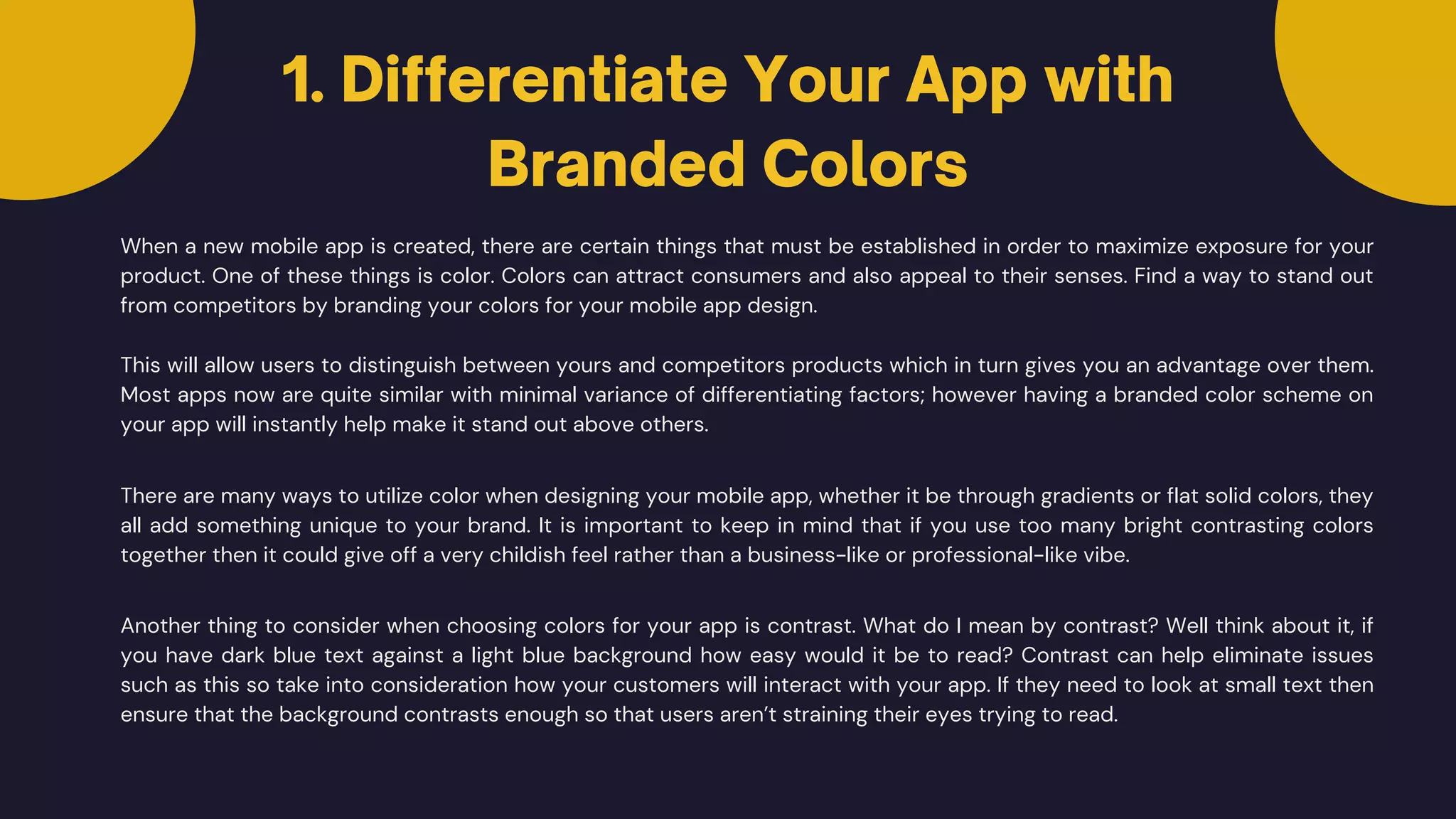 When a new mobile app is created, there are certain things that must be established in order to maximize exposure for your
product. One of these things is color. Colors can attract consumers and also appeal to their senses. Find a way to stand out
from competitors by branding your colors for your mobile app design.
This will allow users to distinguish between yours and competitors products which in turn gives you an advantage over them.
Most apps now are quite similar with minimal variance of differentiating factors; however having a branded color scheme on
your app will instantly help make it stand out above others.
There are many ways to utilize color when designing your mobile app, whether it be through gradients or flat solid colors, they
all add something unique to your brand. It is important to keep in mind that if you use too many bright contrasting colors
together then it could give off a very childish feel rather than a business-like or professional-like vibe.
Another thing to consider when choosing colors for your app is contrast. What do I mean by contrast? Well think about it, if
you have dark blue text against a light blue background how easy would it be to read? Contrast can help eliminate issues
such as this so take into consideration how your customers will interact with your app. If they need to look at small text then
ensure that the background contrasts enough so that users aren’t straining their eyes trying to read.
1. Differentiate Your App with
Branded Colors
 