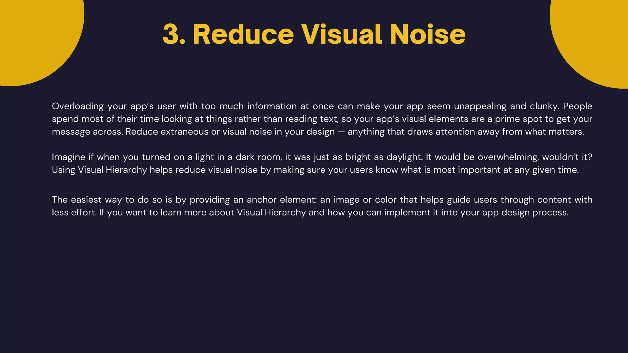 Overloading your app’s user with too much information at once can make your app seem unappealing and clunky. People
spend most of their time looking at things rather than reading text, so your app’s visual elements are a prime spot to get your
message across. Reduce extraneous or visual noise in your design — anything that draws attention away from what matters.
Imagine if when you turned on a light in a dark room, it was just as bright as daylight. It would be overwhelming, wouldn’t it?
Using Visual Hierarchy helps reduce visual noise by making sure your users know what is most important at any given time.
The easiest way to do so is by providing an anchor element: an image or color that helps guide users through content with
less effort. If you want to learn more about Visual Hierarchy and how you can implement it into your app design process.
3. Reduce Visual Noise


 