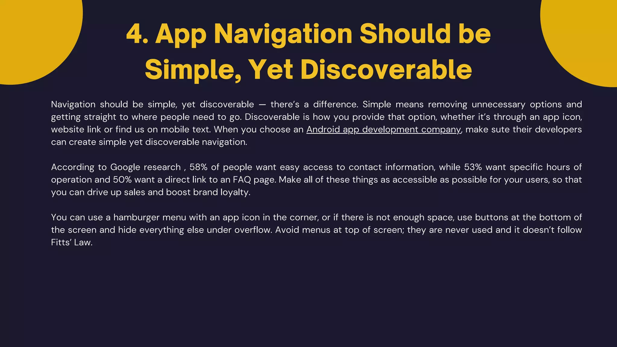 Navigation should be simple, yet discoverable — there’s a difference. Simple means removing unnecessary options and
getting straight to where people need to go. Discoverable is how you provide that option, whether it’s through an app icon,
website link or find us on mobile text. When you choose an Android app development company, make sute their developers
can create simple yet discoverable navigation.
According to Google research , 58% of people want easy access to contact information, while 53% want specific hours of
operation and 50% want a direct link to an FAQ page. Make all of these things as accessible as possible for your users, so that
you can drive up sales and boost brand loyalty.
4. App Navigation Should be
Simple, Yet Discoverable
You can use a hamburger menu with an app icon in the corner, or if there is not enough space, use buttons at the bottom of
the screen and hide everything else under overflow. Avoid menus at top of screen; they are never used and it doesn’t follow
Fitts’ Law.
 