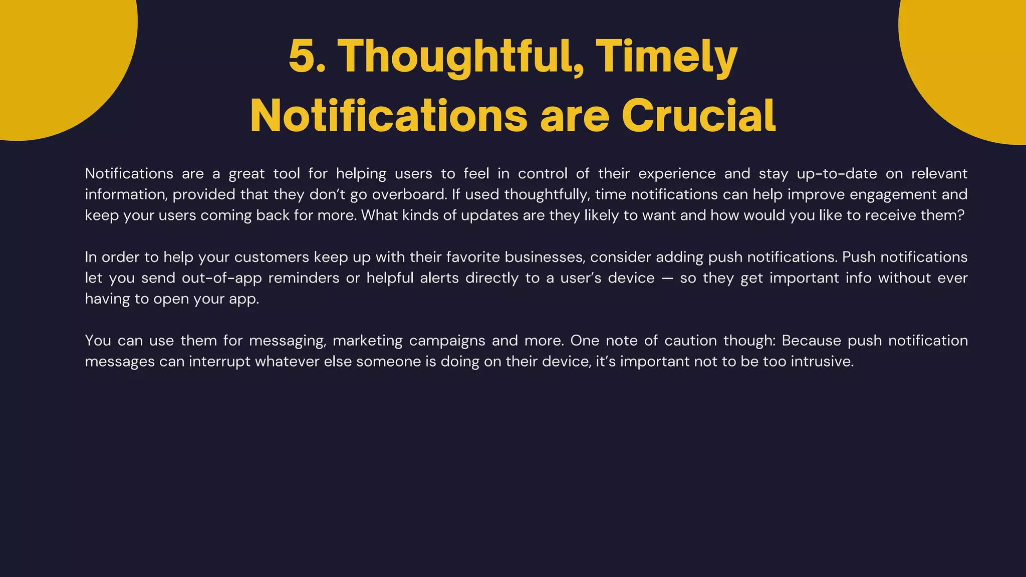 Notifications are a great tool for helping users to feel in control of their experience and stay up-to-date on relevant
information, provided that they don’t go overboard. If used thoughtfully, time notifications can help improve engagement and
keep your users coming back for more. What kinds of updates are they likely to want and how would you like to receive them?
In order to help your customers keep up with their favorite businesses, consider adding push notifications. Push notifications
let you send out-of-app reminders or helpful alerts directly to a user’s device — so they get important info without ever
having to open your app.
5. Thoughtful, Timely
Notifications are Crucial
You can use them for messaging, marketing campaigns and more. One note of caution though: Because push notification
messages can interrupt whatever else someone is doing on their device, it’s important not to be too intrusive.
 