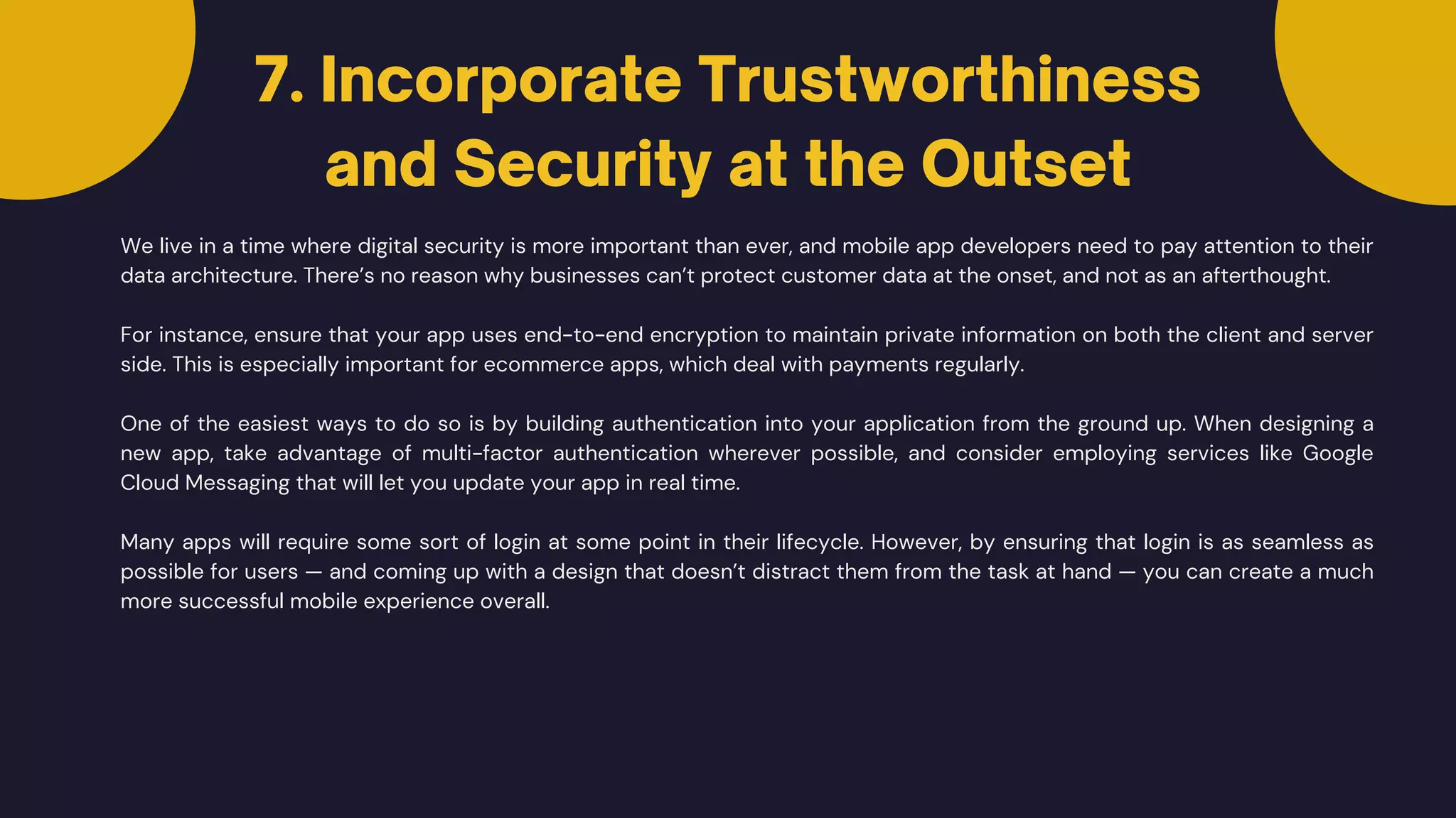 We live in a time where digital security is more important than ever, and mobile app developers need to pay attention to their
data architecture. There’s no reason why businesses can’t protect customer data at the onset, and not as an afterthought.
7. Incorporate Trustworthiness
and Security at the Outset
For instance, ensure that your app uses end-to-end encryption to maintain private information on both the client and server
side. This is especially important for ecommerce apps, which deal with payments regularly.
One of the easiest ways to do so is by building authentication into your application from the ground up. When designing a
new app, take advantage of multi-factor authentication wherever possible, and consider employing services like Google
Cloud Messaging that will let you update your app in real time.
Many apps will require some sort of login at some point in their lifecycle. However, by ensuring that login is as seamless as
possible for users — and coming up with a design that doesn’t distract them from the task at hand — you can create a much
more successful mobile experience overall.
 