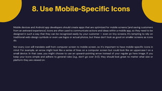 Mobile devices and Android app developers should create apps that are optimized for mobile screens (and saving customers
from an awkward experience). Icons are often used to communicate actions and ideas within a mobile app, so they need to be
designed in such a way that they can be recognized easily by your customer — even on tiny screens. It’s tempting to rely on
traditional web-design symbols or even use logos or actual photos, but these don’t look as good on smaller screens as icons
do.
8. Use Mobile-Specific Icons
Not every icon will translate well from computer screen to mobile screen, so it’s important to have mobile-specific icons in
mind. For example, an arrow might look like a series of lines on a computer screen but could look like an uppercase I on a
small device. In that case, you might choose to use an upward-pointing arrow instead of your regular go here image. If you
keep your Icons simple and adhere to general rules (e.g., don’t go over 3×3), they should look great no matter what size or
platform they are viewed on.
 