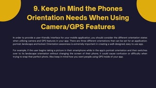 9. Keep in Mind the Phones
Orientation Needs When Using
Camera/GPS Features
In order to provide a user-friendly interface for your mobile application, you should consider the different orientation states
when utilizing camera and GPS features in your app. There are three different orientations that can be set for an application:
portrait, landscape and locked. Orientation awareness is extremely important in creating a well-designed, easy to use app.
For example, if the user begins taking a picture in their smartphone while in the app’s portrait orientation and then switches
over to its landscape orientation without changing the screen of their phone, it could cause confusion or difficulty when
trying to snap that perfect photo. Also keep in mind how you want people using GPS inside of your app.
 
