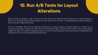10. Run A/B Tests for Layout
Alterations
Before putting your design to code, it’s best to run a few A/B tests on different layout iterations. If you have Photoshop or
Sketch, you can easily create simple wireframes for each option, then use them in a landing page and Google Optimize to
split test variations against each other.
This is an incredibly useful tool for validating assumptions on design changes as well as helping you optimize UX for
conversions (aka sales). The goal with these tests is not necessarily to figure out which version wins but rather to get valuable
insights into what you should be changing and where. One of my favorite examples of how important even small details are in
mobile app UX comes from Snapchat’s Bitmoji characters.
 