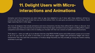11. Delight Users with Micro-
interactions and Animations
Animation and micro-interactions are what make an app truly delightful to use. If done right, these additions will feel so
intuitive and natural that you’ll wonder how you ever lived without them. As users grow accustomed to these effects, they’ll
begin expecting them in other apps.
The more UX designers that include animations and micro-interactions, the less there will be left for others to discover. And
since mobile app users have become accustomed to their favorite apps’ animations (such as Apple’s scrolling effect), expect
competitors and imitators to take a shot at stealing your thunder with their own versions of subtle visual enhancements.
Think about it — when you walk up to an elevator that has a big PRESS PHONE button and a little person comes out on screen
to do it for you, who do you think is more likely to use that elevator again? Delight with animations! Delight with micro-
interactions! They may seem like unnecessary or frivolous design flourishes, but they actually go a long way toward creating
stickiness in your app.
 