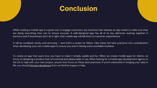 Conclusion
While creating a mobile app is a great way to engage customers, any business that releases an app needs to make sure they
are doing everything they can to ensure success. A well-designed app has all of its key elements working together in
harmony and if businesses don’t do it right, their mobile app will fall short of customer expectations.
It will be outdated, clunky and annoying — and that’s a recipe for failure. Take these ten best practices into consideration
when developing your own mobile apps to ensure you aren’t making some avoidable mistakes.
To create an app that users love, you have to make it simple, usable and fun. When we create mobile apps for clients, we
focus on designing a product that is functional and pleasurable to use. When looking for a mobile app development agency in
the UK to help with your next project, ensure they focus on these best practices. If you’re interested in bringing your idea to
life, you should hire app developers from us! We’ll be happy to help.
 
