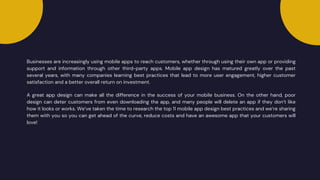 Businesses are increasingly using mobile apps to reach customers, whether through using their own app or providing
support and information through other third-party apps. Mobile app design has matured greatly over the past
several years, with many companies learning best practices that lead to more user engagement, higher customer
satisfaction and a better overall return on investment.
A great app design can make all the difference in the success of your mobile business. On the other hand, poor
design can deter customers from even downloading the app, and many people will delete an app if they don’t like
how it looks or works. We’ve taken the time to research the top 11 mobile app design best practices and we’re sharing
them with you so you can get ahead of the curve, reduce costs and have an awesome app that your customers will
love!
 