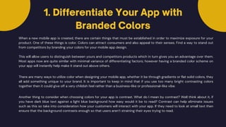When a new mobile app is created, there are certain things that must be established in order to maximize exposure for your
product. One of these things is color. Colors can attract consumers and also appeal to their senses. Find a way to stand out
from competitors by branding your colors for your mobile app design.
This will allow users to distinguish between yours and competitors products which in turn gives you an advantage over them.
Most apps now are quite similar with minimal variance of differentiating factors; however having a branded color scheme on
your app will instantly help make it stand out above others.
There are many ways to utilize color when designing your mobile app, whether it be through gradients or flat solid colors, they
all add something unique to your brand. It is important to keep in mind that if you use too many bright contrasting colors
together then it could give off a very childish feel rather than a business-like or professional-like vibe.
Another thing to consider when choosing colors for your app is contrast. What do I mean by contrast? Well think about it, if
you have dark blue text against a light blue background how easy would it be to read? Contrast can help eliminate issues
such as this so take into consideration how your customers will interact with your app. If they need to look at small text then
ensure that the background contrasts enough so that users aren’t straining their eyes trying to read.
1. Differentiate Your App with
Branded Colors
 