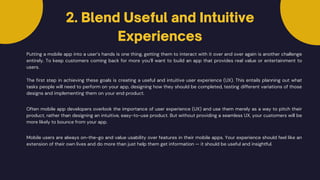 Putting a mobile app into a user’s hands is one thing, getting them to interact with it over and over again is another challenge
entirely. To keep customers coming back for more you’ll want to build an app that provides real value or entertainment to
users.
The first step in achieving these goals is creating a useful and intuitive user experience (UX). This entails planning out what
tasks people will need to perform on your app, designing how they should be completed, testing different variations of those
designs and implementing them on your end product.
Often mobile app developers overlook the importance of user experience (UX) and use them merely as a way to pitch their
product, rather than designing an intuitive, easy-to-use product. But without providing a seamless UX, your customers will be
more likely to bounce from your app.
Mobile users are always on-the-go and value usability over features in their mobile apps. Your experience should feel like an
extension of their own lives and do more than just help them get information — it should be useful and insightful.
2. Blend Useful and Intuitive
Experiences
 