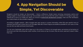 Navigation should be simple, yet discoverable — there’s a difference. Simple means removing unnecessary options and
getting straight to where people need to go. Discoverable is how you provide that option, whether it’s through an app icon,
website link or find us on mobile text. When you choose an Android app development company, make sute their developers
can create simple yet discoverable navigation.
According to Google research , 58% of people want easy access to contact information, while 53% want specific hours of
operation and 50% want a direct link to an FAQ page. Make all of these things as accessible as possible for your users, so that
you can drive up sales and boost brand loyalty.
4. App Navigation Should be
Simple, Yet Discoverable
You can use a hamburger menu with an app icon in the corner, or if there is not enough space, use buttons at the bottom of
the screen and hide everything else under overflow. Avoid menus at top of screen; they are never used and it doesn’t follow
Fitts’ Law.
 