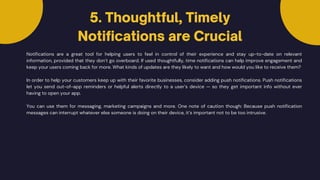 Notifications are a great tool for helping users to feel in control of their experience and stay up-to-date on relevant
information, provided that they don’t go overboard. If used thoughtfully, time notifications can help improve engagement and
keep your users coming back for more. What kinds of updates are they likely to want and how would you like to receive them?
In order to help your customers keep up with their favorite businesses, consider adding push notifications. Push notifications
let you send out-of-app reminders or helpful alerts directly to a user’s device — so they get important info without ever
having to open your app.
5. Thoughtful, Timely
Notifications are Crucial
You can use them for messaging, marketing campaigns and more. One note of caution though: Because push notification
messages can interrupt whatever else someone is doing on their device, it’s important not to be too intrusive.
 