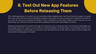 With mobile applications, it’s crucial to try out new features before releasing them. Even if you think they’re great, it’s a good
idea to ask others what they think as well. Before releasing a new feature, you want to make sure it’s going to be smooth for
your users. By testing out new features internally or with a small group of users before rolling it out for everyone, you can
identify bugs, user confusion and other issues before releasing a product that could damage your brand.
6. Test Out New App Features
Before Releasing Them
Releasing something that isn’t perfect may make your customers wary of using your app in the future and will possibly turn
some people away from trying out your products or services altogether. By doing research with potential customers and
monitoring feedback on social media, you can test out new features and ensure that users love what you have created. Plus,
testing makes creating apps much easier!
 