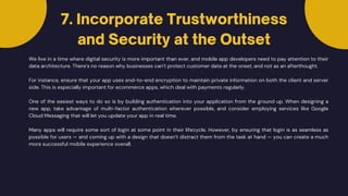 We live in a time where digital security is more important than ever, and mobile app developers need to pay attention to their
data architecture. There’s no reason why businesses can’t protect customer data at the onset, and not as an afterthought.
7. Incorporate Trustworthiness
and Security at the Outset
For instance, ensure that your app uses end-to-end encryption to maintain private information on both the client and server
side. This is especially important for ecommerce apps, which deal with payments regularly.
One of the easiest ways to do so is by building authentication into your application from the ground up. When designing a
new app, take advantage of multi-factor authentication wherever possible, and consider employing services like Google
Cloud Messaging that will let you update your app in real time.
Many apps will require some sort of login at some point in their lifecycle. However, by ensuring that login is as seamless as
possible for users — and coming up with a design that doesn’t distract them from the task at hand — you can create a much
more successful mobile experience overall.
 