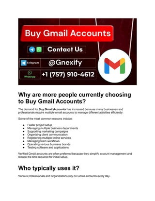 Why are more people currently choosing
to Buy Gmail Accounts?
The demand for Buy Gmail Accounts has increased because many businesses and
professionals require multiple email accounts to manage different activities efficiently.
Some of the most common reasons include:
● Faster project setup
● Managing multiple business departments
● Supporting marketing campaigns
● Organizing client communication
● Registering multiple online services
● Managing team workflows
● Operating various business brands
● Testing software and applications
Verified Gmail accounts are often preferred because they simplify account management and
reduce the time required for initial setup.
Who typically uses it?
Various professionals and organizations rely on Gmail accounts every day.
 