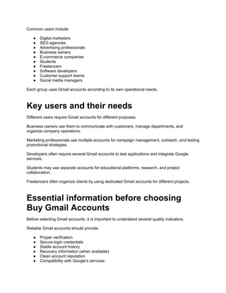 Common users include:
● Digital marketers
● SEO agencies
● Advertising professionals
● Business owners
● E-commerce companies
● Students
● Freelancers
● Software developers
● Customer support teams
● Social media managers
Each group uses Gmail accounts according to its own operational needs.
Key users and their needs
Different users require Gmail accounts for different purposes.
Business owners use them to communicate with customers, manage departments, and
organize company operations.
Marketing professionals use multiple accounts for campaign management, outreach, and testing
promotional strategies.
Developers often require several Gmail accounts to test applications and integrate Google
services.
Students may use separate accounts for educational platforms, research, and project
collaboration.
Freelancers often organize clients by using dedicated Gmail accounts for different projects.
Essential information before choosing
Buy Gmail Accounts
Before selecting Gmail accounts, it is important to understand several quality indicators.
Reliable Gmail accounts should provide:
● Proper verification
● Secure login credentials
● Stable account history
● Recovery information (when available)
● Clean account reputation
● Compatibility with Google's services
 