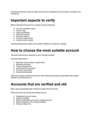 Choosing trustworthy accounts helps reduce future complications and provides a smoother user
experience.
Important aspects to verify
Before selecting Gmail accounts, always verify the following:
● Account verification status
● Account age
● Login accessibility
● Password security
● Recovery options
● Previous usage history
● Overall account quality
Checking these factors helps ensure better reliability and long-term usability.
How to choose the most suitable account
The best Gmail account depends on your intended purpose.
Consider these factors:
● Business communication requirements
● Marketing activities
● Project management
● Advertisement campaigns
● Personal organization
● Educational purposes
Older and properly verified accounts are often preferred because they generally offer greater
stability for professional use.
Accounts that are verified and old
Many users specifically prefer verified and aged Gmail accounts.
Older accounts may provide advantages such as:
● Established account history
● Greater credibility
● Better compatibility with various Google services
● Easier integration into existing workflows
● Reduced setup time
 