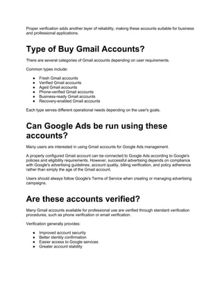 Proper verification adds another layer of reliability, making these accounts suitable for business
and professional applications.
Type of Buy Gmail Accounts?
There are several categories of Gmail accounts depending on user requirements.
Common types include:
● Fresh Gmail accounts
● Verified Gmail accounts
● Aged Gmail accounts
● Phone-verified Gmail accounts
● Business-ready Gmail accounts
● Recovery-enabled Gmail accounts
Each type serves different operational needs depending on the user's goals.
Can Google Ads be run using these
accounts?
Many users are interested in using Gmail accounts for Google Ads management.
A properly configured Gmail account can be connected to Google Ads according to Google's
policies and eligibility requirements. However, successful advertising depends on compliance
with Google's advertising guidelines, account quality, billing verification, and policy adherence
rather than simply the age of the Gmail account.
Users should always follow Google's Terms of Service when creating or managing advertising
campaigns.
Are these accounts verified?
Many Gmail accounts available for professional use are verified through standard verification
procedures, such as phone verification or email verification.
Verification generally provides:
● Improved account security
● Better identity confirmation
● Easier access to Google services
● Greater account stability
 