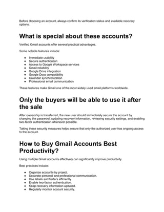 Before choosing an account, always confirm its verification status and available recovery
options.
What is special about these accounts?
Verified Gmail accounts offer several practical advantages.
Some notable features include:
● Immediate usability
● Secure authentication
● Access to Google Workspace services
● Gmail reliability
● Google Drive integration
● Google Docs compatibility
● Calendar synchronization
● Professional email communication
These features make Gmail one of the most widely used email platforms worldwide.
Only the buyers will be able to use it after
the sale
After ownership is transferred, the new user should immediately secure the account by
changing the password, updating recovery information, reviewing security settings, and enabling
two-factor authentication whenever possible.
Taking these security measures helps ensure that only the authorized user has ongoing access
to the account.
How to Buy Gmail Accounts Best
Productivity?
Using multiple Gmail accounts effectively can significantly improve productivity.
Best practices include:
● Organize accounts by project.
● Separate personal and professional communication.
● Use labels and folders efficiently.
● Enable two-factor authentication.
● Keep recovery information updated.
● Regularly monitor account security.
 