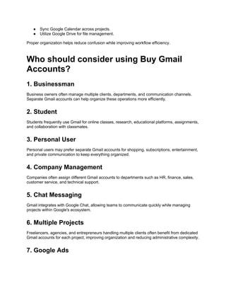 ● Sync Google Calendar across projects.
● Utilize Google Drive for file management.
Proper organization helps reduce confusion while improving workflow efficiency.
Who should consider using Buy Gmail
Accounts?
1. Businessman
Business owners often manage multiple clients, departments, and communication channels.
Separate Gmail accounts can help organize these operations more efficiently.
2. Student
Students frequently use Gmail for online classes, research, educational platforms, assignments,
and collaboration with classmates.
3. Personal User
Personal users may prefer separate Gmail accounts for shopping, subscriptions, entertainment,
and private communication to keep everything organized.
4. Company Management
Companies often assign different Gmail accounts to departments such as HR, finance, sales,
customer service, and technical support.
5. Chat Messaging
Gmail integrates with Google Chat, allowing teams to communicate quickly while managing
projects within Google's ecosystem.
6. Multiple Projects
Freelancers, agencies, and entrepreneurs handling multiple clients often benefit from dedicated
Gmail accounts for each project, improving organization and reducing administrative complexity.
7. Google Ads
 