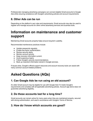 Professionals managing advertising campaigns can connect eligible Gmail accounts to Google
Ads while ensuring compliance with Google's advertising policies and account requirements.
8. Other Ads can be run
Depending on the platform's own rules and requirements, Gmail accounts may also be used to
register and manage accounts for other online advertising services and business tools.
Information on maintenance and customer
support
Maintaining Gmail accounts properly helps ensure long-term usability.
Recommended maintenance practices include:
● Update passwords regularly.
● Enable two-factor authentication.
● Review security alerts.
● Monitor account activity.
● Keep recovery information current.
● Avoid suspicious logins.
● Follow Google's security recommendations.
● Back up important information stored in Google services.
If issues arise, Google's official support resources and account recovery tools can assist with
many common account-related problems.
Asked Questions (AQs)
1. Can Google Ads be run using an old account?
An older Gmail account may be eligible for use with Google Ads if it meets Google's
requirements and complies with all applicable advertising policies. Account age alone does not
guarantee advertising eligibility.
2. Do these accounts last for a long time?
Gmail accounts can remain active for many years when they are maintained properly, secured
with strong authentication, and used in accordance with Google's Terms of Service.
3. How do I know which accounts are good?
 