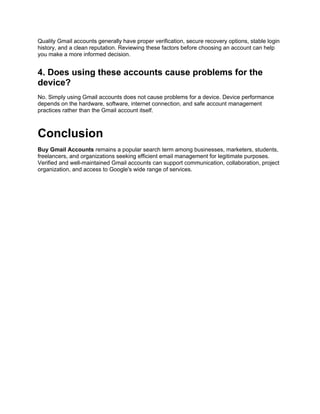 Quality Gmail accounts generally have proper verification, secure recovery options, stable login
history, and a clean reputation. Reviewing these factors before choosing an account can help
you make a more informed decision.
4. Does using these accounts cause problems for the
device?
No. Simply using Gmail accounts does not cause problems for a device. Device performance
depends on the hardware, software, internet connection, and safe account management
practices rather than the Gmail account itself.
Conclusion
Buy Gmail Accounts remains a popular search term among businesses, marketers, students,
freelancers, and organizations seeking efficient email management for legitimate purposes.
Verified and well-maintained Gmail accounts can support communication, collaboration, project
organization, and access to Google's wide range of services.
 
