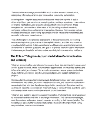 These activities encourage practical skills such as clear written communication,
responsible information sharing, and constructive community participation.
Learning about Telegram accounts also introduces important aspects of digital
citizenship. Users gain experience managing privacy settings, organizing conversations,
controlling notifications, and evaluating the quality of online information. These
competencies can transfer to other areas of life, including academic research,
workplace collaboration, and personal organization. Guidance from sources such as
UsaitBest emphasizes approaching digital tools with an educational mindset focused
on useful skills rather than shortcuts.
This article explores the practical applications of Telegram accounts, the learning
outcomes they can support, the life skills they help develop, and their importance in
everyday digital routines. It also presents real-world examples, practical approaches,
and answers to common questions. The goal is to provide clear and useful information
that encourages thoughtful and responsible use of digital communication platforms.
The Role of Telegram Accounts in Modern Communication
and Learning
Telegram accounts allow users to send messages, share files, participate in groups, and
access public channels. These features create opportunities for structured learning and
informal knowledge exchange. Educational communities can use groups to distribute
study materials, coordinate activities, discuss subjects, and support collaborative
projects.
One important learning outcome is improved digital organization. Users can organize
conversations into folders, mute less relevant discussions, and customize notifications
according to their priorities. Developing these habits can reduce information overload
and make it easier to concentrate on important study or work activities. Over time, users
can develop better attention-management and prioritization skills.
Telegram also supports asynchronous communication. Participants do not always need
to be available at the same time to exchange information. They can review messages,
read discussions, and access shared resources according to their own schedules. This
flexibility can be useful for learners who balance education with employment, family
responsibilities, or other commitments.
 