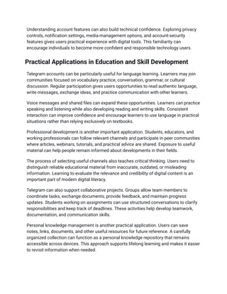 Understanding account features can also build technical confidence. Exploring privacy
controls, notification settings, media-management options, and account-security
features gives users practical experience with digital tools. This familiarity can
encourage individuals to become more confident and responsible technology users.
Practical Applications in Education and Skill Development
Telegram accounts can be particularly useful for language learning. Learners may join
communities focused on vocabulary practice, conversation, grammar, or cultural
discussion. Regular participation gives users opportunities to read authentic language,
write messages, exchange ideas, and practice communication with other learners.
Voice messages and shared files can expand these opportunities. Learners can practice
speaking and listening while also developing reading and writing skills. Consistent
interaction can improve confidence and encourage learners to use language in practical
situations rather than relying exclusively on textbooks.
Professional development is another important application. Students, educators, and
working professionals can follow relevant channels and participate in peer communities
where articles, webinars, tutorials, and practical advice are shared. Exposure to useful
material can help people remain informed about developments in their fields.
The process of selecting useful channels also teaches critical thinking. Users need to
distinguish reliable educational material from inaccurate, outdated, or misleading
information. Learning to evaluate the relevance and credibility of digital content is an
important part of modern digital literacy.
Telegram can also support collaborative projects. Groups allow team members to
coordinate tasks, exchange documents, provide feedback, and maintain progress
updates. Students working on assignments can use structured conversations to clarify
responsibilities and keep track of deadlines. These activities help develop teamwork,
documentation, and communication skills.
Personal knowledge management is another practical application. Users can save
notes, links, documents, and other useful resources for future reference. A carefully
organized collection can function as a personal knowledge repository that remains
accessible across devices. This approach supports lifelong learning and makes it easier
to revisit information when needed.
 