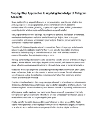 Step-by-Step Approaches to Applying Knowledge of Telegram
Accounts
Begin by identifying a specific learning or communication goal. Decide whether the
primary purpose is language practice, professional development, academic
collaboration, information gathering, or personal organization. A clear goal makes it
easier to decide which groups and channels are genuinely useful.
Next, explore the account's settings. Review privacy controls, notification preferences,
media-download options, and other available settings. Adjust them to support
concentration and reduce unnecessary interruptions. Organize conversations into
appropriate folders where possible.
Then identify high-quality educational communities. Search for groups and channels
related to your interests and examine their recent activity, moderation practices,
relevance, and the quality of shared information. Start with a limited number of
communities rather than joining too many at once.
Develop consistent participation habits. Set aside a specific amount of time each day or
week to review relevant messages, respond to discussions, and save useful resources.
Avoid allowing continuous notifications to interrupt study, work, or personal activities.
Use saved messages or private spaces to organize important information. Store useful
notes, references, links, and documents in a structured manner. Periodically review
saved material so that the collection remains useful rather than becoming another
source of information overload.
Practice critical evaluation. Not every message, channel, or shared resource is accurate.
Check important claims against reliable sources before accepting or sharing them. This
habit strengthens information literacy and reduces the risk of spreading misinformation.
After several weeks, evaluate your experience. Consider which groups and channels
have provided genuine value and which have created unnecessary distraction. Leave or
mute communities that no longer support your goals.
Finally, transfer the skills developed through Telegram to other areas of life. Apply
clearer writing to email and workplace communication, information-organization skills
to academic work, and attention-management habits to other digital platforms.
 
