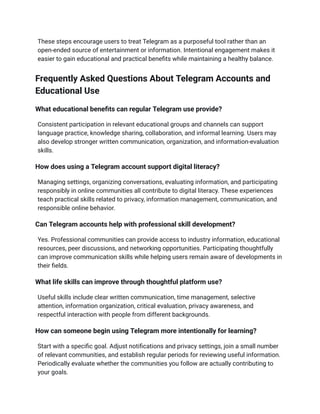 These steps encourage users to treat Telegram as a purposeful tool rather than an
open-ended source of entertainment or information. Intentional engagement makes it
easier to gain educational and practical benefits while maintaining a healthy balance.
Frequently Asked Questions About Telegram Accounts and
Educational Use
What educational benefits can regular Telegram use provide?
Consistent participation in relevant educational groups and channels can support
language practice, knowledge sharing, collaboration, and informal learning. Users may
also develop stronger written communication, organization, and information-evaluation
skills.
How does using a Telegram account support digital literacy?
Managing settings, organizing conversations, evaluating information, and participating
responsibly in online communities all contribute to digital literacy. These experiences
teach practical skills related to privacy, information management, communication, and
responsible online behavior.
Can Telegram accounts help with professional skill development?
Yes. Professional communities can provide access to industry information, educational
resources, peer discussions, and networking opportunities. Participating thoughtfully
can improve communication skills while helping users remain aware of developments in
their fields.
What life skills can improve through thoughtful platform use?
Useful skills include clear written communication, time management, selective
attention, information organization, critical evaluation, privacy awareness, and
respectful interaction with people from different backgrounds.
How can someone begin using Telegram more intentionally for learning?
Start with a specific goal. Adjust notifications and privacy settings, join a small number
of relevant communities, and establish regular periods for reviewing useful information.
Periodically evaluate whether the communities you follow are actually contributing to
your goals.
 