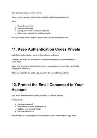 Your password should remain private.
Use a unique password that is not shared with other important accounts.
Avoid:
●​ Reusing passwords
●​ Sharing credentials
●​ Saving passwords in insecure locations
●​ Using easily guessed personal information
Strong password practices reduce the consequences of credential theft.
11. Keep Authentication Codes Private
Multi-factor authentication can provide additional protection.
However, the additional authentication step is useful only if the customer keeps it
confidential.
Never give a one-time authentication code to an unexpected person who claims to be
helping with verification.
If someone asks for the code, stop and verify the request independently.
12. Protect the Email Connected to Your
Account
Your email account may be an important part of financial security.
Protect it with:
●​ A unique password
●​ Available multi-factor authentication
●​ Updated recovery information
●​ Security notifications
Pay attention to unexpected password-reset messages and unfamiliar login alerts.
 