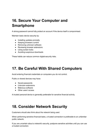 16. Secure Your Computer and
Smartphone
A strong password cannot fully protect an account if the device itself is compromised.
Maintain basic device security by:
●​ Installing updates promptly
●​ Keeping browsers current
●​ Removing unknown software
●​ Reviewing browser extensions
●​ Using screen locks
●​ Avoiding suspicious downloads
These habits can reduce common digital-security risks.
17. Be Careful With Shared Computers
Avoid entering financial credentials on computers you do not control.
Public or shared devices may have:
●​ Saved passwords
●​ Unknown extensions
●​ Malicious software
●​ Other users' access
A trusted personal device is generally preferable for sensitive financial activity.
18. Consider Network Security
Customers should also think about the network being used.
When performing sensitive financial tasks, a trusted connection is preferable to an unfamiliar
public network.
If you are uncertain about a network's security, postpone sensitive activities until you can use
a trusted connection.
 