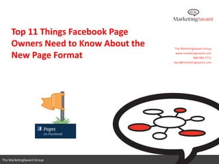 Top 11 Things Facebook Page
     Owners Need to Know About the   The MarketingSavant Group

     New Page Format                  www.marketingsavant.com
                                                  888.989.7771
                                     dana@marketingsavant.com




                                        www.marketingsavant.com
The MarketingSavant Group                          888.989.7771
 