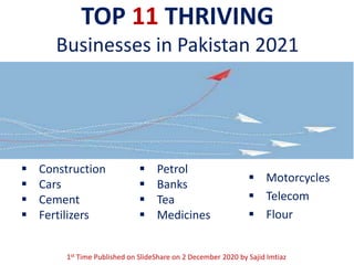 TOP 11 THRIVING
Businesses in Pakistan 2021
 Construction
 Cars
 Cement
 Fertilizers
 Petrol
 Banks
 Tea
 Medicines
 Motorcycles
 Telecom
 Flour
1st Time Published on SlideShare on 2 December 2020 by Sajid Imtiaz
 