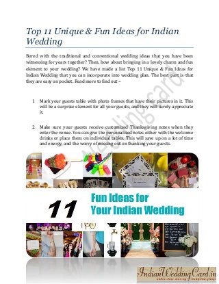 Top 11 Unique & Fun Ideas for Indian
Wedding
Bored with the traditional and conventional wedding ideas that you have been
witnessing for years together? Then, how about bringing in a lovely charm and fun
element to your wedding? We have made a list Top 11 Unique & Fun Ideas for
Indian Wedding that you can incorporate into wedding plan. The best part is that
they are easy on pocket. Read more to find out –
1 Mark your guests table with photo frames that have their pictures in it. This
will be a surprise element for all your guests, and they will surely appreciate
it.
2 Make sure your guests receive customized Thanksgiving notes when they
enter the venue. You can give the personalized notes either with the welcome
drinks or place them on individual tables. This will save up on a lot of time
and energy, and the worry of missing out on thanking your guests.
 