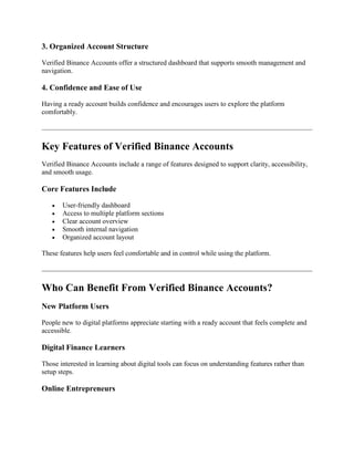 3. Organized Account Structure
Verified Binance Accounts offer a structured dashboard that supports smooth management and
navigation.
4. Confidence and Ease of Use
Having a ready account builds confidence and encourages users to explore the platform
comfortably.
Key Features of Verified Binance Accounts
Verified Binance Accounts include a range of features designed to support clarity, accessibility,
and smooth usage.
Core Features Include
 User-friendly dashboard
 Access to multiple platform sections
 Clear account overview
 Smooth internal navigation
 Organized account layout
These features help users feel comfortable and in control while using the platform.
Who Can Benefit From Verified Binance Accounts?
New Platform Users
People new to digital platforms appreciate starting with a ready account that feels complete and
accessible.
Digital Finance Learners
Those interested in learning about digital tools can focus on understanding features rather than
setup steps.
Online Entrepreneurs
 