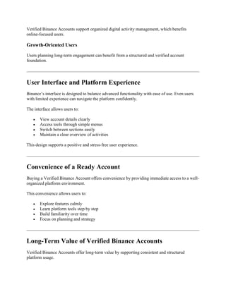 Verified Binance Accounts support organized digital activity management, which benefits
online-focused users.
Growth-Oriented Users
Users planning long-term engagement can benefit from a structured and verified account
foundation.
User Interface and Platform Experience
Binance’s interface is designed to balance advanced functionality with ease of use. Even users
with limited experience can navigate the platform confidently.
The interface allows users to:
 View account details clearly
 Access tools through simple menus
 Switch between sections easily
 Maintain a clear overview of activities
This design supports a positive and stress-free user experience.
Convenience of a Ready Account
Buying a Verified Binance Account offers convenience by providing immediate access to a well-
organized platform environment.
This convenience allows users to:
 Explore features calmly
 Learn platform tools step by step
 Build familiarity over time
 Focus on planning and strategy
Long-Term Value of Verified Binance Accounts
Verified Binance Accounts offer long-term value by supporting consistent and structured
platform usage.
 
