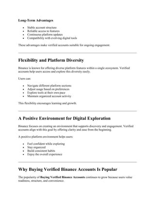 Long-Term Advantages
 Stable account structure
 Reliable access to features
 Continuous platform updates
 Compatibility with evolving digital tools
These advantages make verified accounts suitable for ongoing engagement.
Flexibility and Platform Diversity
Binance is known for offering diverse platform features within a single ecosystem. Verified
accounts help users access and explore this diversity easily.
Users can:
 Navigate different platform sections
 Adjust usage based on preferences
 Explore tools at their own pace
 Maintain organized account activity
This flexibility encourages learning and growth.
A Positive Environment for Digital Exploration
Binance focuses on creating an environment that supports discovery and engagement. Verified
accounts align with this goal by offering clarity and ease from the beginning.
A positive platform environment helps users:
 Feel confident while exploring
 Stay organized
 Build consistent habits
 Enjoy the overall experience
Why Buying Verified Binance Accounts Is Popular
The popularity of Buying Verified Binance Accounts continues to grow because users value
readiness, structure, and convenience.
 