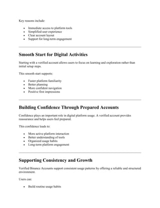 Key reasons include:
 Immediate access to platform tools
 Simplified user experience
 Clear account layout
 Support for long-term engagement
Smooth Start for Digital Activities
Starting with a verified account allows users to focus on learning and exploration rather than
initial setup steps.
This smooth start supports:
 Faster platform familiarity
 Better planning
 More confident navigation
 Positive first impressions
Building Confidence Through Prepared Accounts
Confidence plays an important role in digital platform usage. A verified account provides
reassurance and helps users feel prepared.
This confidence leads to:
 More active platform interaction
 Better understanding of tools
 Organized usage habits
 Long-term platform engagement
Supporting Consistency and Growth
Verified Binance Accounts support consistent usage patterns by offering a reliable and structured
environment.
Users can:
 Build routine usage habits
 