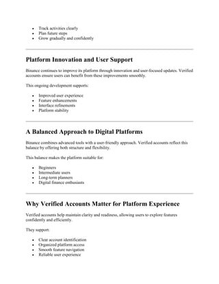 Track activities clearly
 Plan future steps
 Grow gradually and confidently
Platform Innovation and User Support
Binance continues to improve its platform through innovation and user-focused updates. Verified
accounts ensure users can benefit from these improvements smoothly.
This ongoing development supports:
 Improved user experience
 Feature enhancements
 Interface refinements
 Platform stability
A Balanced Approach to Digital Platforms
Binance combines advanced tools with a user-friendly approach. Verified accounts reflect this
balance by offering both structure and flexibility.
This balance makes the platform suitable for:
 Beginners
 Intermediate users
 Long-term planners
 Digital finance enthusiasts
Why Verified Accounts Matter for Platform Experience
Verified accounts help maintain clarity and readiness, allowing users to explore features
confidently and efficiently.
They support:
 Clear account identification
 Organized platform access
 Smooth feature navigation
 Reliable user experience
 