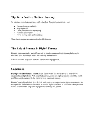 Tips for a Positive Platform Journey
To maintain a positive experience with a Verified Binance Account, users can:
 Explore features gradually
 Stay organized
 Learn platform tools step by step
 Maintain consistency
 Focus on long-term understanding
These habits support a smooth and enjoyable journey.
The Role of Binance in Digital Finance
Binance continues to play a significant role in shaping modern digital finance platforms. Its
structure, tools, and design reflect the evolving needs of users.
Verified accounts align well with this forward-looking approach.
Conclusion
Buying Verified Binance Accounts offers a convenient and positive way to enter a well-
structured digital platform. With a verified account, users can explore features smoothly, build
confidence, and engage with the platform in an organized manner.
Binance’s user-friendly interface, flexible tools, and focus on continuous improvement make it a
strong choice for individuals interested in modern digital platforms. A verified account provides
a solid foundation for long-term engagement, learning, and growth.
 