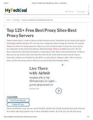 4/4/2017 Top 125+ Free Best Proxy Sites­Best Proxy Servers ­ MyTechGoal
http://mytechgoal.com/free­best­proxy­sites­best­proxy­servers/ 1/10
Home → Technology → Top 125+ Free Best Proxy Sites­Best Proxy Servers
WordPress Technology Bloggin
Top 125+ Free Best Proxy Sites-Best
Proxy Servers
Today in this article, I want to share you the best proxy sites. Nowadays we are living in the age of
technology and the Internet. We can not pass a single day without using the internet. We mainly
depend on online for many purposes. There are a lot of websites that we must use every day for
our important works and entertainment. Such Facebook, Twitter, Youtube and more. We use
these websites for collecting information, communicate with others and entertainment. If will see
that you can not access one of your favorite websites for some reasons such security causes.
Generally, websites are blocked by your ISP or at your school, college or office. Here I want to
share you the best proxy sites so that you can resolve this disturbing problem.
There are different ways you can access blocked websites but I think using the best proxy sites are
the easiest and most popular way to enter a blocked website. So I will  give you the best proxy
Live There
with Airbnb
From bedrooms to
apartments to villas -
Airbnb has it all.
airbnb.com
Free Proxy Servers
Unblock Proxy
Ads by Google
 